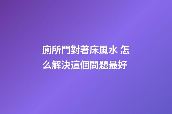 廁所門對著床風水 怎么解決這個問題最好